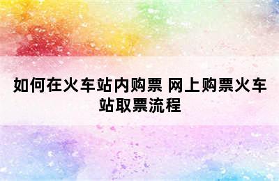 如何在火车站内购票 网上购票火车站取票流程